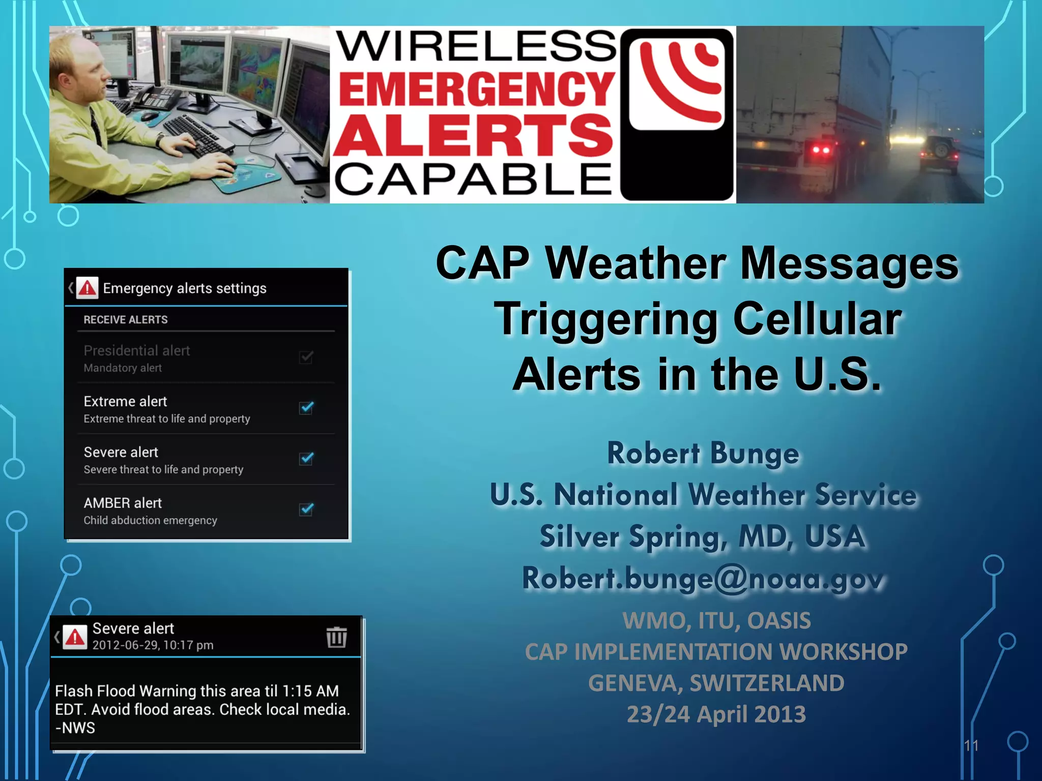 11
CAP Weather Messages
Triggering Cellular
Alerts in the U.S.
Robert Bunge
U.S. National Weather Service
Silver Spring, MD, USA
Robert.bunge@noaa.gov
WMO, ITU, OASIS
CAP IMPLEMENTATION WORKSHOP
GENEVA, SWITZERLAND
23/24 April 2013
 