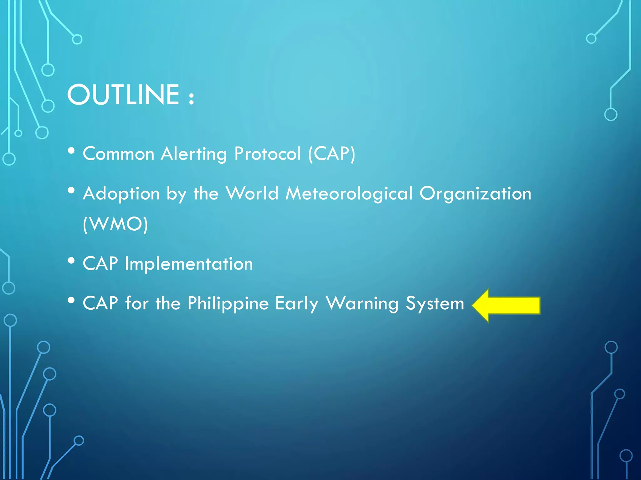 OUTLINE :
• Common Alerting Protocol (CAP)
• Adoption by the World Meteorological Organization
(WMO)
• CAP Implementation
• CAP for the Philippine Early Warning System
 