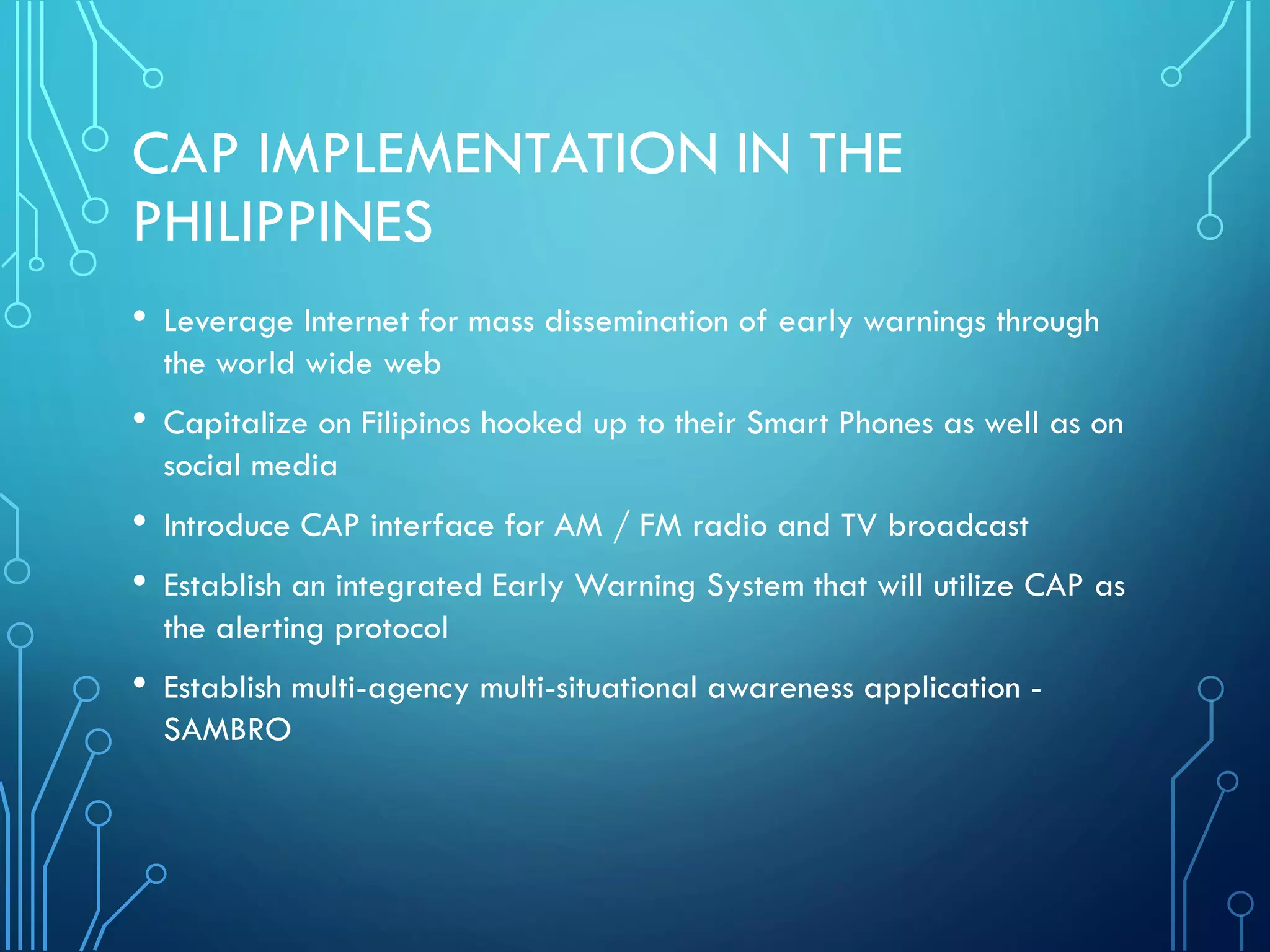 CAP IMPLEMENTATION IN THE
PHILIPPINES
• Leverage Internet for mass dissemination of early warnings through
the world wide web
• Capitalize on Filipinos hooked up to their Smart Phones as well as on
social media
• Introduce CAP interface for AM / FM radio and TV broadcast
• Establish an integrated Early Warning System that will utilize CAP as
the alerting protocol
• Establish multi-agency multi-situational awareness application -
SAMBRO
 