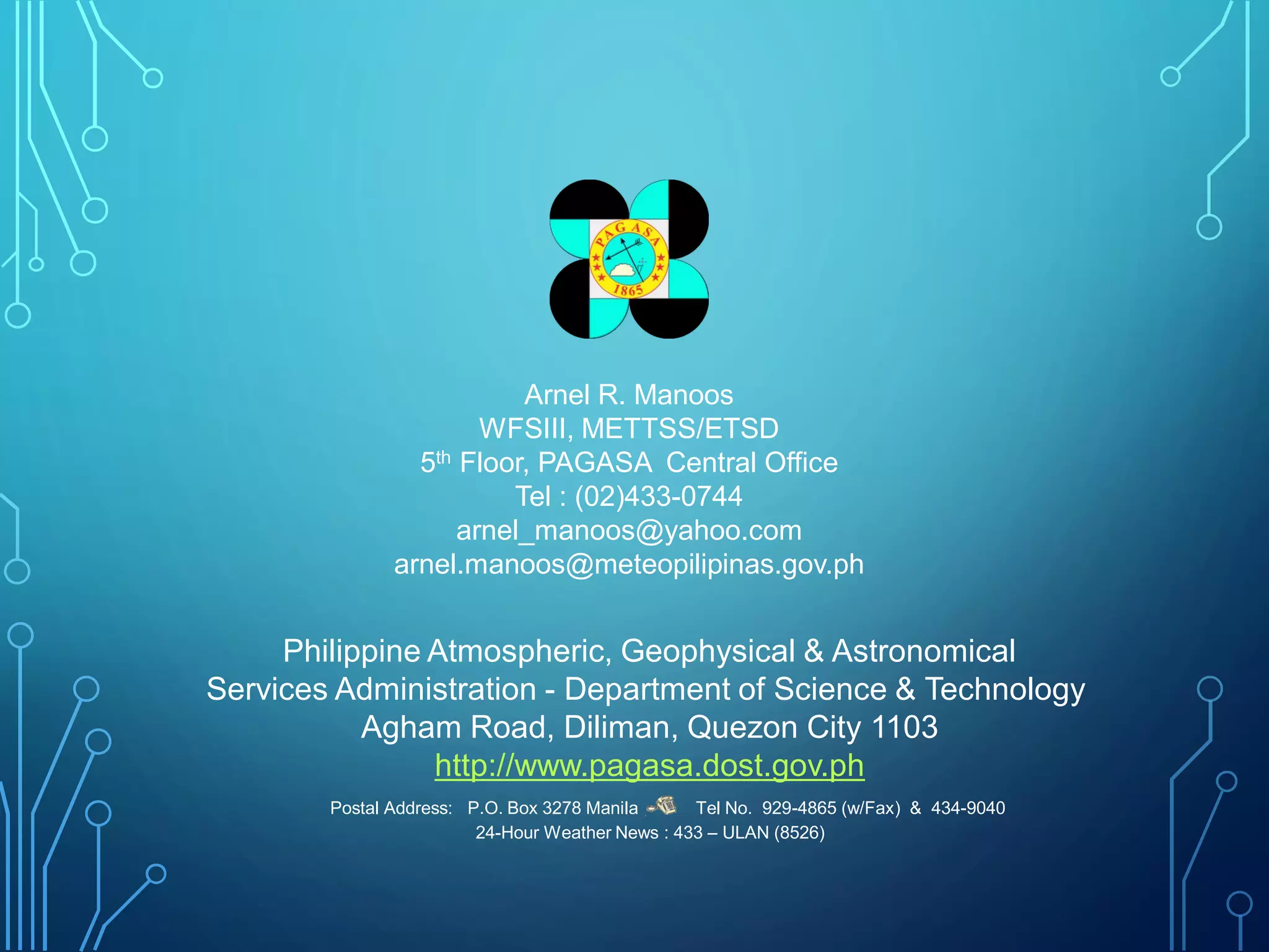 Philippine Atmospheric, Geophysical & Astronomical
Services Administration - Department of Science & Technology
Agham Road, Diliman, Quezon City 1103
http://www.pagasa.dost.gov.ph
Postal Address: P.O. Box 3278 Manila Tel No. 929-4865 (w/Fax) & 434-9040
24-Hour Weather News : 433 – ULAN (8526)
Arnel R. Manoos
WFSIII, METTSS/ETSD
5th Floor, PAGASA Central Office
Tel : (02)433-0744
arnel_manoos@yahoo.com
arnel.manoos@meteopilipinas.gov.ph
 