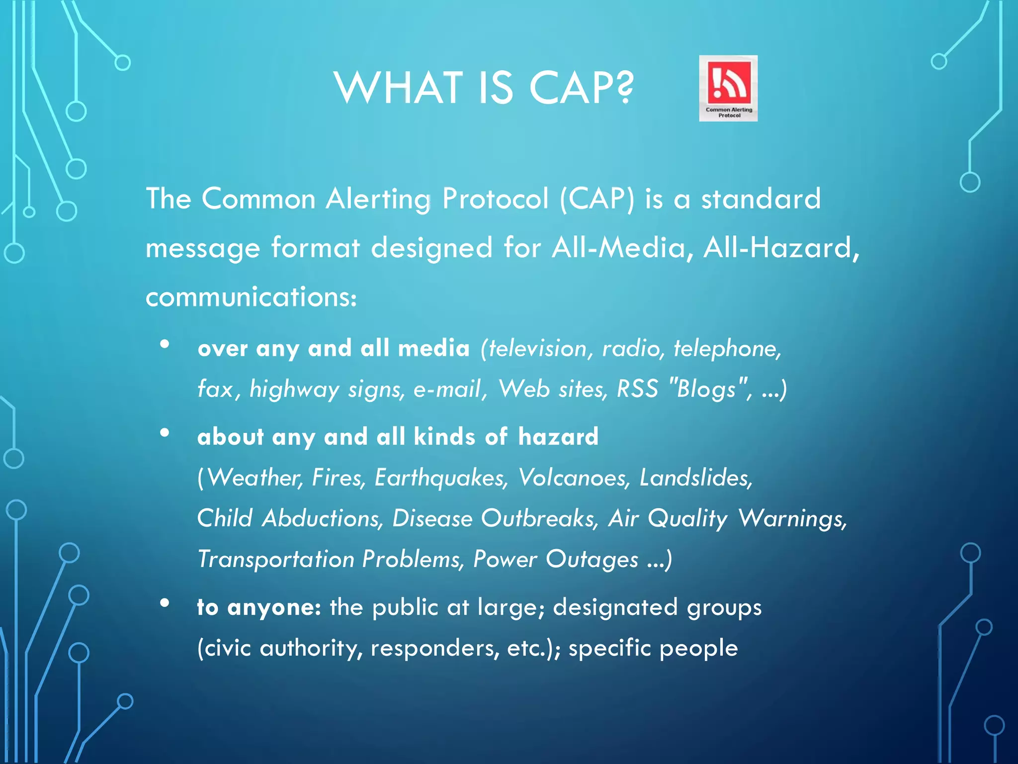 WHAT IS CAP?
The Common Alerting Protocol (CAP) is a standard
message format designed for All-Media, All-Hazard,
communications:
• over any and all media (television, radio, telephone,
fax, highway signs, e-mail, Web sites, RSS "Blogs", ...)
• about any and all kinds of hazard
(Weather, Fires, Earthquakes, Volcanoes, Landslides,
Child Abductions, Disease Outbreaks, Air Quality Warnings,
Transportation Problems, Power Outages ...)
• to anyone: the public at large; designated groups
(civic authority, responders, etc.); specific people
 