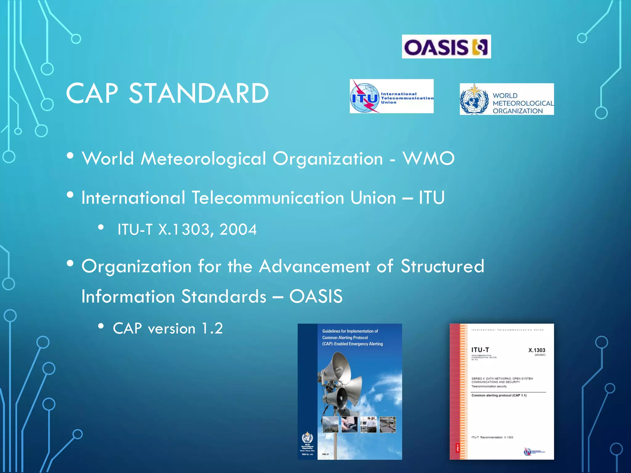 CAP STANDARD
• World Meteorological Organization - WMO
• International Telecommunication Union – ITU
• ITU-T X.1303, 2004
• Organization for the Advancement of Structured
Information Standards – OASIS
• CAP version 1.2
 