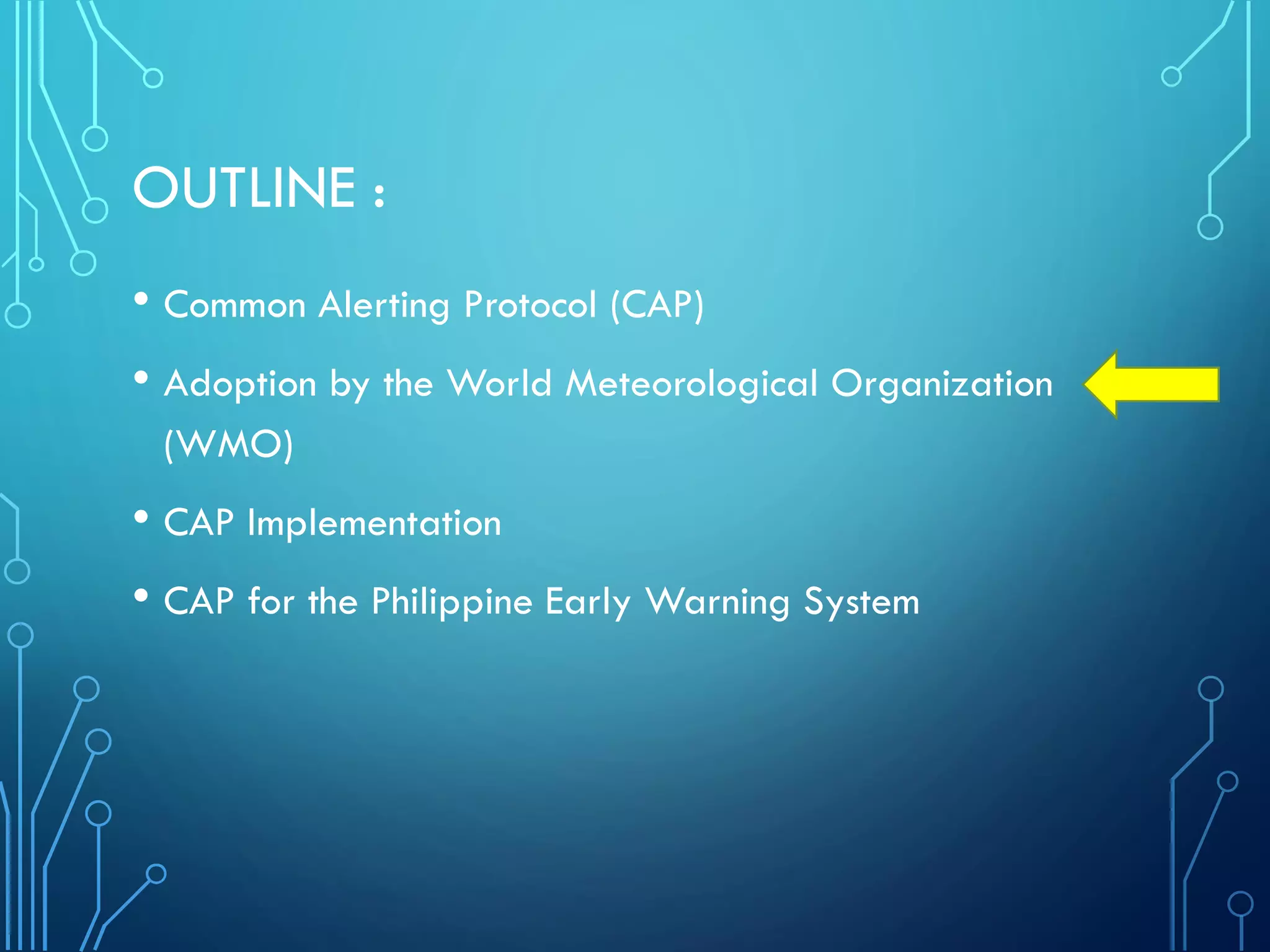 OUTLINE :
• Common Alerting Protocol (CAP)
• Adoption by the World Meteorological Organization
(WMO)
• CAP Implementation
• CAP for the Philippine Early Warning System
 