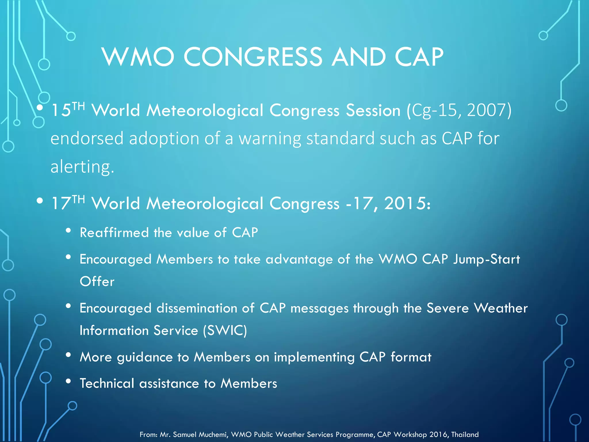 WMO CONGRESS AND CAP
• 15TH World Meteorological Congress Session (Cg-15, 2007)
endorsed adoption of a warning standard such as CAP for
alerting.
• 17TH World Meteorological Congress -17, 2015:
• Reaffirmed the value of CAP
• Encouraged Members to take advantage of the WMO CAP Jump-Start
Offer
• Encouraged dissemination of CAP messages through the Severe Weather
Information Service (SWIC)
• More guidance to Members on implementing CAP format
• Technical assistance to Members
From: Mr. Samuel Muchemi, WMO Public Weather Services Programme, CAP Workshop 2016, Thailand
 