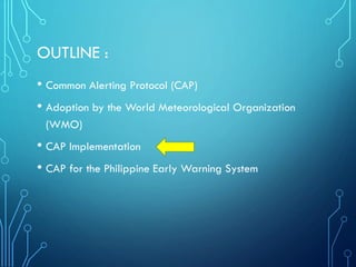 OUTLINE :
• Common Alerting Protocol (CAP)
• Adoption by the World Meteorological Organization
(WMO)
• CAP Implementation
• CAP for the Philippine Early Warning System
 