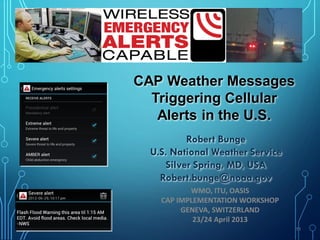 11
CAP Weather Messages
Triggering Cellular
Alerts in the U.S.
Robert Bunge
U.S. National Weather Service
Silver Spring, MD, USA
Robert.bunge@noaa.gov
WMO, ITU, OASIS
CAP IMPLEMENTATION WORKSHOP
GENEVA, SWITZERLAND
23/24 April 2013
 