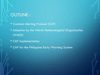 OUTLINE :
• Common Alerting Protocol (CAP)
• Adoption by the World Meteorological Organization
(WMO)
• CAP Implementation
• CAP for the Philippine Early Warning System
 
