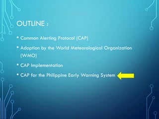 OUTLINE :
• Common Alerting Protocol (CAP)
• Adoption by the World Meteorological Organization
(WMO)
• CAP Implementation
• CAP for the Philippine Early Warning System
 