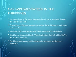 CAP IMPLEMENTATION IN THE
PHILIPPINES
• Leverage Internet for mass dissemination of early warnings through
the world wide web
• Capitalize on Filipinos hooked up to their Smart Phones as well as on
social media
• Introduce CAP interface for AM / FM radio and TV broadcast
• Establish an integrated Early Warning System that will utilize CAP as
the alerting protocol
• Establish multi-agency multi-situational awareness application -
SAMBRO
 