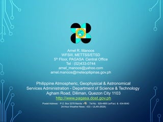 Philippine Atmospheric, Geophysical & Astronomical
Services Administration - Department of Science & Technology
Agham Road, Diliman, Quezon City 1103
http://www.pagasa.dost.gov.ph
Postal Address: P.O. Box 3278 Manila Tel No. 929-4865 (w/Fax) & 434-9040
24-Hour Weather News : 433 – ULAN (8526)
Arnel R. Manoos
WFSIII, METTSS/ETSD
5th Floor, PAGASA Central Office
Tel : (02)433-0744
arnel_manoos@yahoo.com
arnel.manoos@meteopilipinas.gov.ph
 
