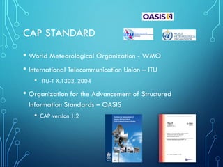 CAP STANDARD
• World Meteorological Organization - WMO
• International Telecommunication Union – ITU
• ITU-T X.1303, 2004
• Organization for the Advancement of Structured
Information Standards – OASIS
• CAP version 1.2
 