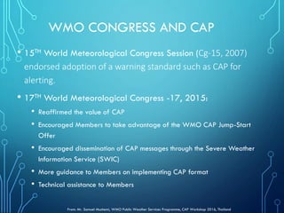 WMO CONGRESS AND CAP
• 15TH World Meteorological Congress Session (Cg-15, 2007)
endorsed adoption of a warning standard such as CAP for
alerting.
• 17TH World Meteorological Congress -17, 2015:
• Reaffirmed the value of CAP
• Encouraged Members to take advantage of the WMO CAP Jump-Start
Offer
• Encouraged dissemination of CAP messages through the Severe Weather
Information Service (SWIC)
• More guidance to Members on implementing CAP format
• Technical assistance to Members
From: Mr. Samuel Muchemi, WMO Public Weather Services Programme, CAP Workshop 2016, Thailand
 