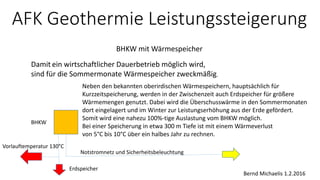 AFK Geothermie Leistungssteigerung
BHKW mit Wärmespeicher
Bernd Michaelis 1.2.2016
Damit ein wirtschaftlicher Dauerbetrieb möglich wird,
sind für die Sommermonate Wärmespeicher zweckmäßig.
Neben den bekannten oberirdischen Wärmespeichern, hauptsächlich für
Kurzzeitspeicherung, werden in der Zwischenzeit auch Erdspeicher für größere
Wärmemengen genutzt. Dabei wird die Überschusswärme in den Sommermonaten
dort eingelagert und im Winter zur Leistungserhöhung aus der Erde gefördert.
Somit wird eine nahezu 100%-tige Auslastung vom BHKW möglich.
Bei einer Speicherung in etwa 300 m Tiefe ist mit einem Wärmeverlust
von 5°C bis 10°C über ein halbes Jahr zu rechnen.
Notstromnetz und Sicherheitsbeleuchtung
BHKW
Vorlauftemperatur 130°C
Erdspeicher
 