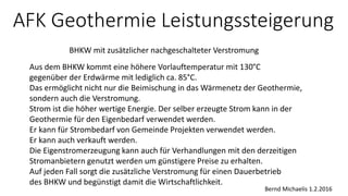 AFK Geothermie Leistungssteigerung
BHKW mit zusätzlicher nachgeschalteter Verstromung
Bernd Michaelis 1.2.2016
Aus dem BHKW kommt eine höhere Vorlauftemperatur mit 130°C
gegenüber der Erdwärme mit lediglich ca. 85°C.
Das ermöglicht nicht nur die Beimischung in das Wärmenetz der Geothermie,
sondern auch die Verstromung.
Strom ist die höher wertige Energie. Der selber erzeugte Strom kann in der
Geothermie für den Eigenbedarf verwendet werden.
Er kann für Strombedarf von Gemeinde Projekten verwendet werden.
Er kann auch verkauft werden.
Die Eigenstromerzeugung kann auch für Verhandlungen mit den derzeitigen
Stromanbietern genutzt werden um günstigere Preise zu erhalten.
Auf jeden Fall sorgt die zusätzliche Verstromung für einen Dauerbetrieb
des BHKW und begünstigt damit die Wirtschaftlichkeit.
 