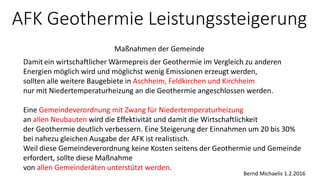 AFK Geothermie Leistungssteigerung
Maßnahmen der Gemeinde
Bernd Michaelis 1.2.2016
Damit ein wirtschaftlicher Wärmepreis der Geothermie im Vergleich zu anderen
Energien möglich wird und möglichst wenig Emissionen erzeugt werden,
sollten alle weitere Baugebiete in Aschheim, Feldkirchen und Kirchheim
nur mit Niedertemperaturheizung an die Geothermie angeschlossen werden.
Eine Gemeindeverordnung mit Zwang für Niedertemperaturheizung
an allen Neubauten wird die Effektivität und damit die Wirtschaftlichkeit
der Geothermie deutlich verbessern. Eine Steigerung der Einnahmen um 20 bis 30%
bei nahezu gleichen Ausgabe der AFK ist realistisch.
Weil diese Gemeindeverordnung keine Kosten seitens der Geothermie und Gemeinde
erfordert, sollte diese Maßnahme
von allen Gemeinderäten unterstützt werden.
 