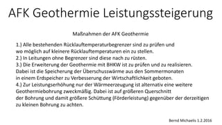 AFK Geothermie Leistungssteigerung
Maßnahmen der AFK Geothermie
Bernd Michaelis 1.2.2016
1.) Alle bestehenden Rücklauftemperaturbegrenzer sind zu prüfen und
wo möglich auf kleinere Rücklauftemperaturen ein zu stellen.
2.) In Leitungen ohne Begrenzer sind diese nach zu rüsten.
3.) Die Erweiterung der Geothermie mit BHKW ist zu prüfen und zu realisieren.
Dabei ist die Speicherung der Überschusswärme aus den Sommermonaten
in einem Erdspeicher zu Verbesserung der Wirtschaftlichkeit geboten.
4.) Zur Leistungserhöhung nur der Wärmeerzeugung ist alternativ eine weitere
Geothermiebohrung zweckmäßig. Dabei ist auf größeren Querschnitt
der Bohrung und damit größere Schüttung (Förderleistung) gegenüber der derzeitigen
zu kleinen Bohrung zu achten.
 
