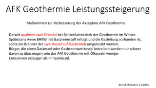 AFK Geothermie Leistungssteigerung
Maßnahmen zur Verbesserung der Akzeptanz AFK Geothermie
Bernd Michaelis 1.2.2016
Derzeit qualmen zwei Ölkessel bei Spitzenlastbetrieb der Geothermie im Winter.
Spätestens wenn BHKW mit Gasbrennstoff erfolgt und die Gasleitung vorhanden ist,
sollte die Brenner der zwei Kessel auf Gasbetrieb umgerüstet werden.
Bürger, die einen Gaskessel oder Gasbrennwertkessel betreiben werden nur schwer
davon zu überzeugen sein das AFK Geothermie mit Ölkesseln weniger
Emissionen erzeugen als ihr Gaskessel.
 