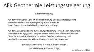 AFK Geothermie Leistungssteigerung
Ich bedanke mich für Ihre die Aufmerksamkeit.
Bernd Michaelis 1.2.2016
Gern beantworte ich Ihre Fragen.
Zusammenfassung
Auf der Verbraucher Seite ist eine Optimierung und Leistungssteigerung
besonders einfach und kostengünstig durch Anschluss
neuer Baugebiete mittels Niedertemperaturheizung.
Auf der Erzeuger Seite sind zur Leistungssteigerung Investitionen notwendig.
Ein hoher Wirkungsgrad ist möglich mittels BHKW und Erdwärmespeicher.
Diese Technik sollte alternativ zur reinen Geothermiebohrung und
eventuellen anderen nur Wärme Erzeugern untersucht werden.
 