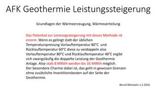 AFK Geothermie Leistungssteigerung
Grundlagen der Wärmeerzeugung, Wärmeverteilung
Das Potential zur Leistungssteigerung mit dieser Methode ist
enorm. Wenn es gelingt statt der üblichen
Temperaturspreizung Vorlauftemperatur 80°C und
Rücklauftemperatur 60°C diese zu verdoppeln also
Vorlauftemperatur 80°C und Rücklauftemperatur 40°C ergibt
sich zwangsläufig die doppelte Leistung der Geothermie
Anlage. Also statt 8 MWth werden bis 16 MWth möglich.
Der besondere Charme dabei ist, das geht in gewissen Grenzen
ohne zusätzliche Investitionskosten auf der Seite der
Geothermie.
Bernd Michaelis 1.2.2016
 