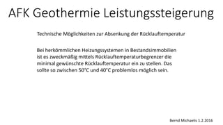 AFK Geothermie Leistungssteigerung
Technische Möglichkeiten zur Absenkung der Rücklauftemperatur
Bei herkömmlichen Heizungssystemen in Bestandsimmobilien
ist es zweckmäßig mittels Rücklauftemperaturbegrenzer die
minimal gewünschte Rücklauftemperatur ein zu stellen. Das
sollte so zwischen 50°C und 40°C problemlos möglich sein.
Bernd Michaelis 1.2.2016
 