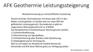 AFK Geothermie Leistungssteigerung
Restwärmenutzung zur wirtschaftlichen Auslastung
Derzeit wird das Thermalwasser mit etwas über 50°C in den
Boden zurück geleitet. Es werden also nur etwa 50% der
geförderten Leistung genutzt. Das bedeutet es gibt ein
ungenutztes Wärmepotential mit ca. 8 MWth.
Das Restpotential im Rücklaufwasser könnte genutzt werden:
1.) Schwimmbadheizung,
2.) Rasenheizung von Sportplätzen,
3.) Fahrbahnheizung über Brücken statt Salzstreuung,
4.) Radwegheizung für Schulweg etc.
Weil es sich dabei um Restwärme handelt könnte die
Gemeinde und AFK diese Wärme gratis zur Verfügung stellen.
Bernd Michaelis 1.2.2016
 
