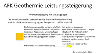 AFK Geothermie Leistungssteigerung
Notstromerzeugung mit Dieselaggregat
Bernd Michaelis 1.2.2016
Der Notstromdiesel ist verwendbar für die Sicherheitsbeleuchtung
und für die Notstromversorgung der Pumpen etc. bei Stromausfall.
Ein Notstromaggregat ist nicht wirtschaftlich.
Es wird nur wenige Stunden im Jahr genutzt.
Wegen den Abgasen und Umweltauflagen
darf ein Notstromaggregat nicht dauerhaft zur
Eigenstromerzeugung genutzt werden.
Bei weiterem Ausbau der
Geothermie Verbraucher und Erzeuger
steigt auch der Notstrombedarf.
Es sollte der Notstromdiesel
nicht durch einen größeren Dieselmotor
getauscht werden sondern durch
ein BHKW
erweitert bzw. ersetzt werden.
Notstromnetz und Sicherheitsbeleuchtung
 
