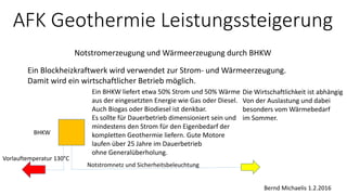 AFK Geothermie Leistungssteigerung
Notstromerzeugung und Wärmeerzeugung durch BHKW
Bernd Michaelis 1.2.2016
Ein Blockheizkraftwerk wird verwendet zur Strom- und Wärmeerzeugung.
Damit wird ein wirtschaftlicher Betrieb möglich.
Ein BHKW liefert etwa 50% Strom und 50% Wärme
aus der eingesetzten Energie wie Gas oder Diesel.
Auch Biogas oder Biodiesel ist denkbar.
Es sollte für Dauerbetrieb dimensioniert sein und
mindestens den Strom für den Eigenbedarf der
kompletten Geothermie liefern. Gute Motore
laufen über 25 Jahre im Dauerbetrieb
ohne Generalüberholung.
Notstromnetz und Sicherheitsbeleuchtung
BHKW
Vorlauftemperatur 130°C
Die Wirtschaftlichkeit ist abhängig
Von der Auslastung und dabei
besonders vom Wärmebedarf
im Sommer.
 