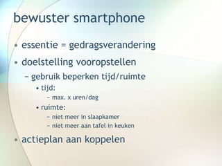 bewuster smartphone
• essentie = gedragsverandering
• doelstelling vooropstellen
− gebruik beperken tijd/ruimte
• tijd:
− max. x uren/dag
• ruimte:
− niet meer in slaapkamer
− niet meer aan tafel in keuken
• actieplan aan koppelen
 