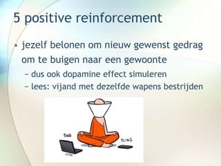 5 positive reinforcement
• jezelf belonen om nieuw gewenst gedrag
om te buigen naar een gewoonte
− dus ook dopamine effect simuleren
− lees: vijand met dezelfde wapens bestrijden
 