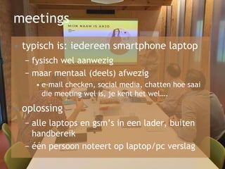 meetings
• typisch is: iedereen smartphone laptop
− fysisch wel aanwezig
− maar mentaal (deels) afwezig
• e-mail checken, social media, chatten hoe saai
die meeting wel is, je kent het wel….
• oplossing
− alle laptops en gsm’s in een lader, buiten
handbereik
− één persoon noteert op laptop/pc verslag
 
