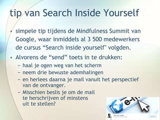 tip van Search Inside Yourself
• simpele tip tijdens de Mindfulness Summit van
Google, waar inmiddels al 3 500 medewerkers
de cursus “Search inside yourself" volgden.
• Alvorens de “send” toets in te drukken:
− haal je ogen weg van het scherm
− neem drie bewuste ademhalingen
− en herlees daarna je mail vanuit het perspectief
van de ontvanger.
− Misschien beslis je om de mail
te herschrijven of minstens
uit te stellen?
 