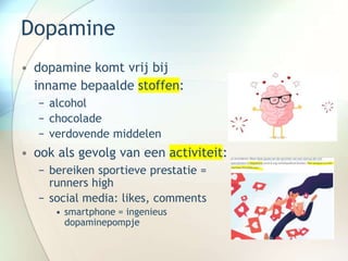 Dopamine
• dopamine komt vrij bij
inname bepaalde stoffen:
− alcohol
− chocolade
− verdovende middelen
• ook als gevolg van een activiteit:
− bereiken sportieve prestatie =
runners high
− social media: likes, comments
• smartphone = ingenieus
dopaminepompje
 