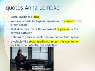 quotes Anna Lembke
• Social media is a drug
• we have a basic biological imperative to connect with
other people
• that directly affects the release of dopamine in the
reward pathway
• millions of years of evolution are behind that system
• a vehicle like social media optimizes this connection,
so it has the potential for addiction
 