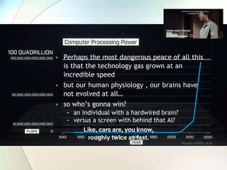 • Perhaps the most dangerous peace of all this
is that the technology gas grown at an
incredible speed
• but our human physiology , our brains have
not evolved at all…
• so who’s gonna win?
− an individual with a hardwired brain?
− versus a screen with behind that AI?
 