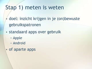 Stap 1) meten is weten
• doel: inzicht krijgen in je (on)bewuste
gebruikspatronen
• standaard apps over gebruik
− Apple
− Android
• of aparte apps
 
