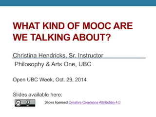 THE “OPEN” IN MOOCS 
Christina Hendricks, Sr. Instructor 
Philosophy & Arts One, UBC 
Open UBC Week, Oct. 29, 2014 
Slides available here: http://is.gd/HendricksMOOC2014 
Slides licensed Creative Commons Attribution 4.0 
 