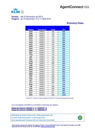 Vendas: até 27 Novembro de 2013
Viagens: de 14 Novembro 13 a 11 Abril 2014

Economy Class
Destino
AUH
DXB
BOM
BLR
CTU
HKG
BJS
HGH
SHA
XMN
DEL
TYO
SIN
SEL
CAN
DOH
JNB
BKK
SAO
HAV
NBO
RIO
KUL
JKT
PTY
BUE
LIM
UIO
GYE
SCL
DPS

"Fare Basis"
VPRPT
VPRPT
RPRPT
VPRPT
VPRPT
RPRPT
VPRPT
VPRPT
RPRPT
VPRPT
RPRPT
VPRPT
VPRPT
VPRPT
VPRPT
VPRPT
RPRPT
VPRPT
RPRPT
VPRPT
RPRPT
RPRPT
RPRPT
RPRPT
VPRPT
VPRPT
VPRPT
RPRPT
RPRPT
RPRPT
RPRPT

Tarifa
150
150
178
119
132
138
142
142
142
142
172
174
183
184
192
256
173
197
197
223
234
229
238
253
302
311
399
509
527
531
569

TTI*
544
544
574
584
584
594
594
594
594
594
594
634
644
644
644
644
654
654
664
664
674
694
694
694
774
794
874
994
994
994
1,024

* Tarifas TTI: Todas as Taxas Incluídas do dia 06/11/13 excepto despesa de emissão

O voo de ligação (LIS-AMS ou LIS-CDG) é reservado em classe L
Classe de reserva: LISCDG: L & CDGFDF: R
Classe de reserva: LISAMS: L & AMSAUH: R
KLM saídas de Lisboa, Porto e Faro: tarifa promocional + €0
Funchal: tarifa promocional + € 130 Longo Curso
Voos operados pela Transavia (HV) em code-share com a KLM

Informações apenas para agentes de viagens | Sujeito a disponibilidade | Use o Fare Quote | Consulte o seu CRS
Departamento de Reservas AF KL 707 202 600 | www.agentconnect.biz

 