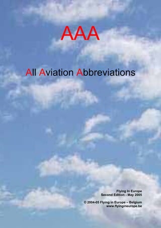 AAA (All Aviation Abbreviations) www.flyingineurope.be




                        AAA
All Aviation Abbreviations




                                                             Flying In Europe
                                                     Second Edition - May 2005

                                         © 2004-05 Flying in Europe – Belgium
                                                       www.flyingineurope.be

©2004-05 Flying In Europe – info@flyingineurope.be – www.flyingineurope.be   1
 