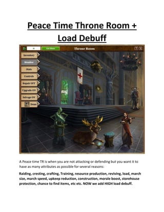 Peace Time Throne Room +
Load Debuff
A Peace time TR is when you are not attacking or defending but you want it to
have as many attributes as possible for several reasons:
Raiding, cresting, crafting, Training, resource production, reviving, load, march
size, march speed, upkeep reduction, construction, morale boost, storehouse
protection, chance to find items, etc etc. NOW we add HIGH load debuff.
 
