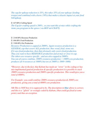 The cap for upkeep reduction is 33%, this takes 33% of your upkeep ( feeding
troops) and combined with a horn ( 50%) that makes a drastic impact at your food
bill/upkeep.
627.00% Crafting Speed
The Cap for crafting speed is 200% , so you want this at max while crafting the
items you program in the spires ( via BOT tab CRAFT)
2144.00% Resource Production
846.00% Food Production
3180.00% Ore Production
Resource Production is capped at 2000%. Again resource production is a
GENERAL cap that covers ALL production, thus wood, food, stone ore.
If it says food production, then that obviously only covers food production.
Thus you want to have RESOURCE production and at max or close to cap.
The others are resource specific , and are also capped at 2000%.
You can of course combine, 1000% resource production + 1000% ore production,
produces all 4 resources at 1000% but ore at 2000% ( 1000+1000)
*However, due to the fact, that Kabam has made an “error” in the coding or has
mis-implimented general production & specific production it is possible to stack
2000% resource production and 2000% specific production. This would give you a
total of 4000%.
For Example: you could combine 2000% resource production & 2000% ore
production, giving you a total of 4000% ore production.
NB:This is NOT how it is supposed to be. The description in blue above is correct,
and this is a “glitch” or wrongly coded by Kabam, (that could get fixed at some
point.) and thus an exception.
 