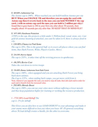 469.00% Aetherstone Cap
The Astone cap is 200% . When reached you can hold 6 million Astones per city
BUT! When you CHANGE TR and therefore you un-equip the card with
Astone cap then it reverts back to the max you can hold WITHOUT the cap
card. ( with no astone cap card the max you can hold is 2 million par city) I
found that it goes back to 2M in your first city after about 30 seconds, then
roughly about 10 seconds per city after that. SO KEEP THAT IN MIND PLS!!
1871.00% Storehouse Protection
1250% is the cap, this protects a little under 1.5billion food, wood, stone, ore. ( not
gold & astone) meaning if attacked, you cant be taken to 0, there is always food in
city.
• 138.00% Chance to Find Items
The cap is 20%. This is the general buff, so it covers all places where you can find
items, thus Dark Forests, Wilds, Players Castles, Mercs.
254.50% Revive Speed
The cap is 235% , it takes time off the reviving process in apothecary.
• -86.50% Revive Cost
Takes the cost down to revive troops
156.00% Bonus Aethersone from Dark Forest
The cap is 100% , when equipped and you are attacking Dark Forest you bring
back more astones.
The Cap is 125% , when raiding barb camps, you get more yield from it.
Note, whenever you upgrade the card, you need to stop all raids, then edit each raid in order for
each raid to benefit from the increased value.
• 293.00% Morale Boost
The cap is 100% ,you can tax your cities more without suffering a lower morale
and thus keep population higher for training or working the resource production.
• -7731.00% Load Debuff The
cap is -5% for debuff.
This Gives you an idea how to use LOAD DEBUFF to your advantage and make it
your enemy more difficult to loot you when you loose AP. IN general everything
above 5k load debuff creates a hurdle, for the other to overcome.
 