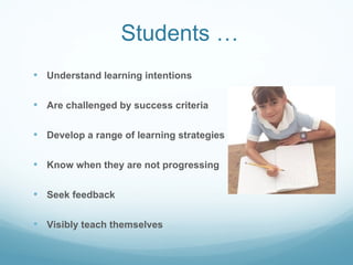 Students … Understand learning intentions Are challenged by success criteria Develop a range of learning strategies Know when they are not progressing Seek feedback Visibly teach themselves 