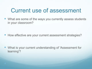 Current use of assessment What are some of the ways you currently assess students in your classroom? How effective are your current assessment strategies? What is your current understanding of 'Assessment for learning'? 