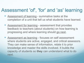Assessment 'of', 'for' and 'as' learning Assessment of learning  - summative tasks at the completion of a unit that tell us what students have learned. Assessment for learning  - assessment that provides feedback to teachers (about students) on how learning is progressing and where learning should  go next . Assessment as learning  - focuses on self assessment where students are active, engaged, and critical assessors. They can make sense of information, relate it to prior knowledge and master the skills involved. It builds the capacity of students so  they  can understand what to do next. 