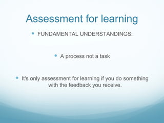 Assessment for learning FUNDAMENTAL UNDERSTANDINGS: A process not a task It's only assessment for learning if you do something with the feedback you receive. 