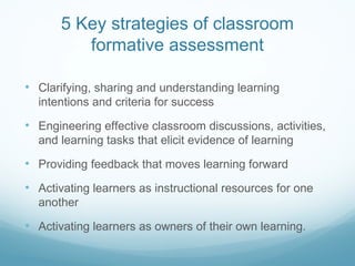5 Key strategies of classroom formative assessment Clarifying, sharing and understanding learning intentions and criteria for success Engineering effective classroom discussions, activities, and learning tasks that elicit evidence of learning Providing feedback that moves learning forward Activating learners as instructional resources for one another Activating learners as owners of their own learning. 