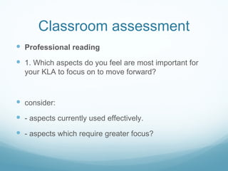 Classroom assessment Professional reading 1. Which aspects do you feel are most important for  your KLA  to focus on to move forward? consider:  - aspects  currently  used effectively. - aspects which require greater focus? 