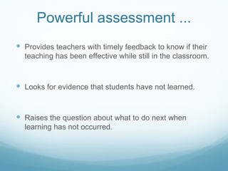 Powerful assessment ... Provides teachers with timely feedback to know if their teaching has been effective while still in the classroom. Looks for evidence that students have not learned. Raises the question about what to do next when learning has not occurred. 