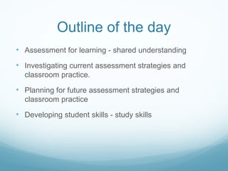 Outline of the day A ssessment for learning - shared understanding Investigating current assessment strategies  and classroom practice. Planning for future assessment strategies  and classroom practice Developing student skills - study skills 