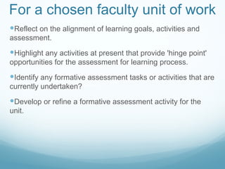 For a chosen faculty unit of work Reflect on the alignment of learning goals, activities and assessment. Highlight any activities at present that provide 'hinge point' opportunities for the assessment for learning process. Identify any formative assessment tasks or activities that are currently undertaken? Develop or refine a formative assessment activity for the unit. 